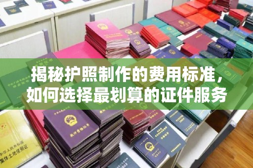 溪湖揭秘护照制作的费用标准，如何选择最划算的证件服务？