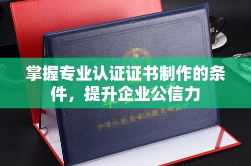 溪湖掌握专业认证证书制作的条件，提升企业公信力